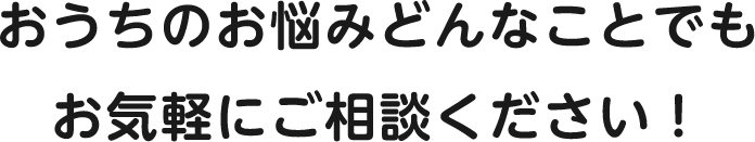 おうちのお悩みどんなことでもお気軽にご相談ください！